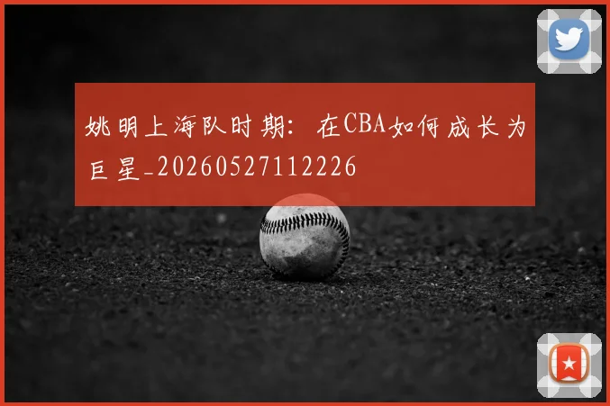 姚明上海队时期：在CBA如何成长为巨星_20260527112226