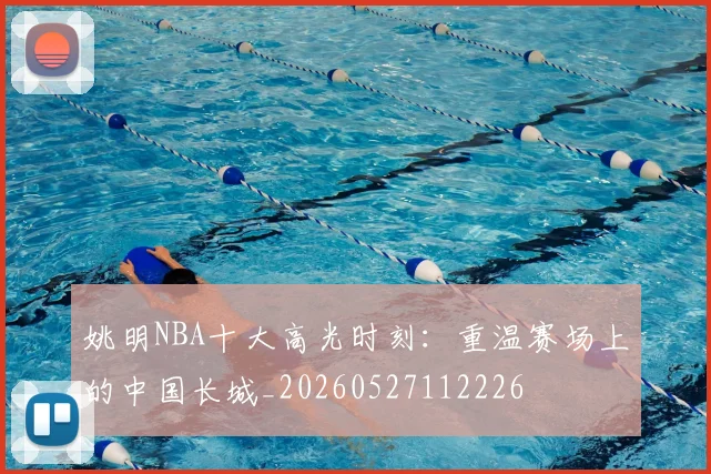 姚明NBA十大高光时刻：重温赛场上的中国长城_20260527112226