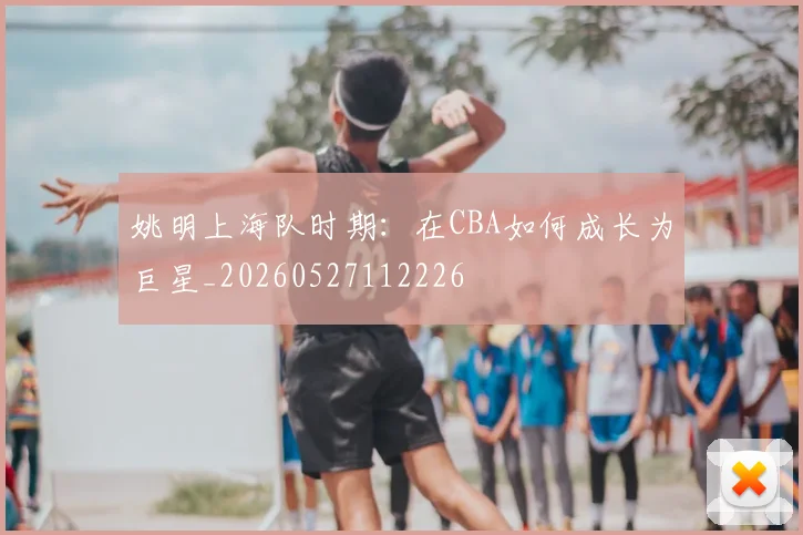 姚明上海队时期：在CBA如何成长为巨星_20260527112226