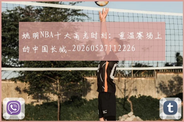 姚明NBA十大高光时刻：重温赛场上的中国长城_20260527112226