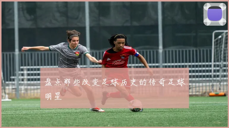 盘点那些改变足球历史的传奇足球明星